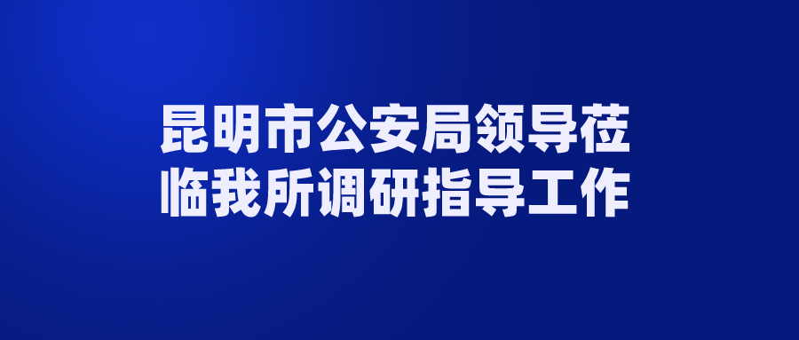 昆明市公安局领导莅临我所调研指导工作